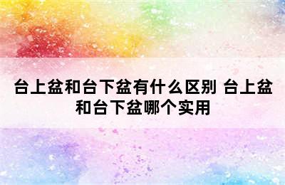 台上盆和台下盆有什么区别 台上盆和台下盆哪个实用